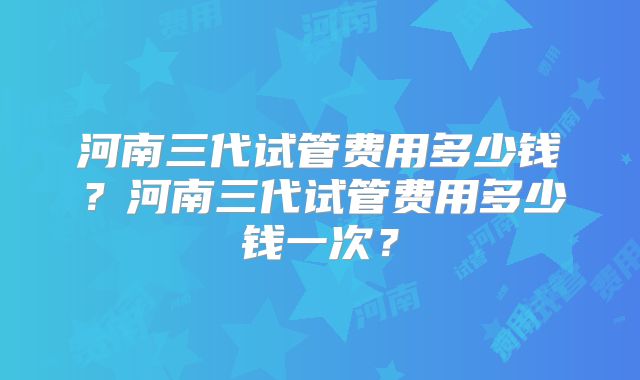 河南三代试管费用多少钱?河南三代试管费用多少钱一次?