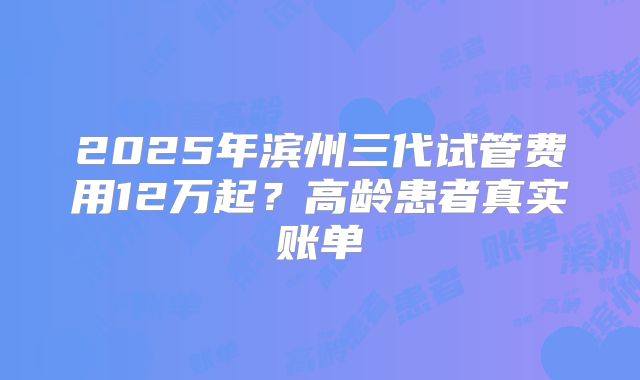 2025年滨州三代试管费用12万起?高龄患者真实账单