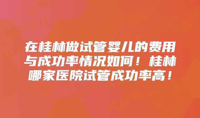 在桂林做试管婴儿的费用与成功率情况如何！桂林哪家医院试管成功率高！