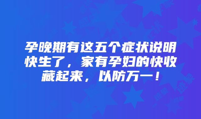 孕晚期有这五个症状说明快生了，家有孕妇的快收藏起来，以防万一！