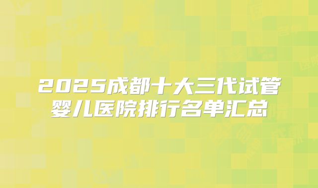 2025成都十大三代试管婴儿医院排行名单汇总