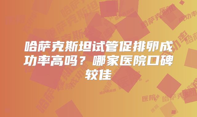 哈萨克斯坦试管促排卵成功率高吗？哪家医院口碑较佳