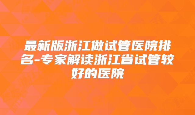 最新版浙江做试管医院排名-专家解读浙江省试管较好的医院