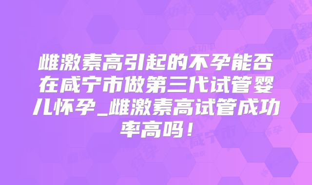雌激素高引起的不孕能否在咸宁市做第三代试管婴儿怀孕_雌激素高试管成功率高吗!
