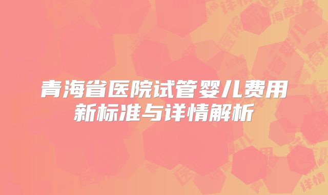 青海省医院试管婴儿费用新标准与详情解析