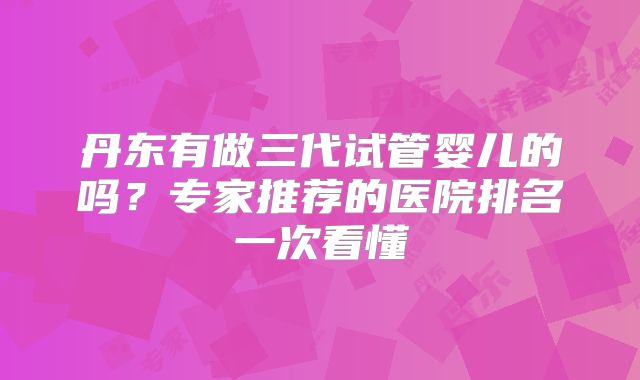 丹东有做三代试管婴儿的吗?专家推荐的医院排名一次看懂