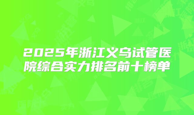 2025年浙江义乌试管医院综合实力排名前十榜单