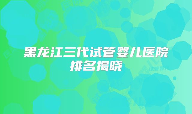 黑龙江三代试管婴儿医院排名揭晓