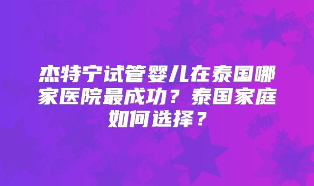 杰特宁试管婴儿在泰国哪家医院最成功？泰国家庭如何选择？
