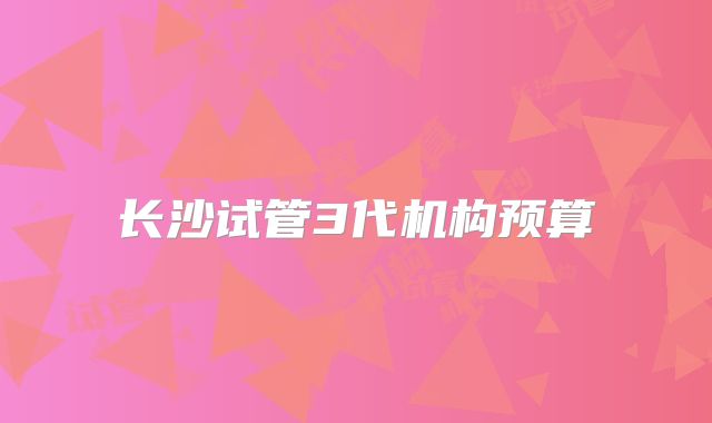 长沙试管3代机构预算
