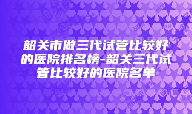 韶关市做三代试管比较好的医院排名榜-韶关三代试管比较好的医院名单