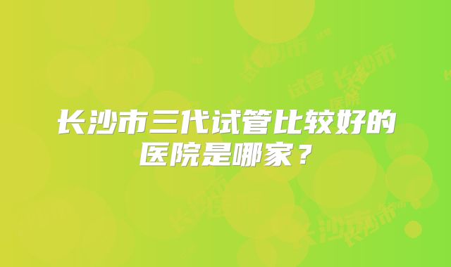 长沙市三代试管比较好的医院是哪家?