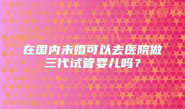 在国内未婚可以去医院做三代试管婴儿吗？