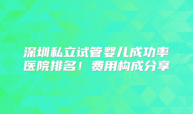 深圳私立试管婴儿成功率医院排名!费用构成分享