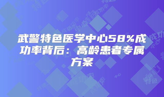 武警特色医学中心58%成功率背后:高龄患者专属方案