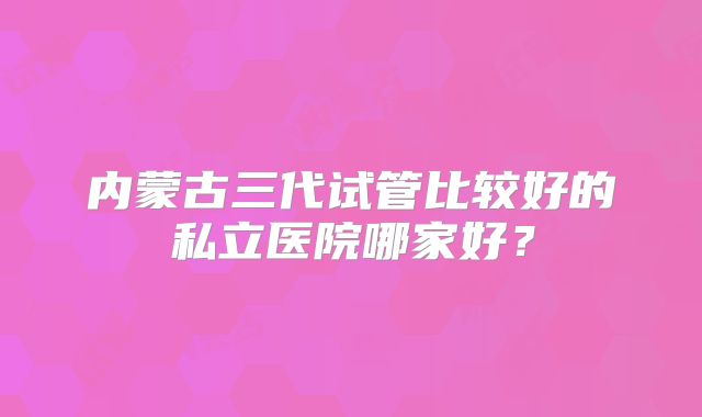 内蒙古三代试管比较好的私立医院哪家好？