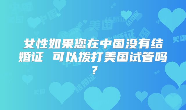 女性如果您在中国没有结婚证 可以拨打美国试管吗?
