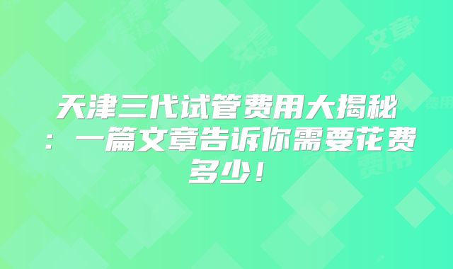 天津三代试管费用大揭秘:一篇文章告诉你需要花费多少!