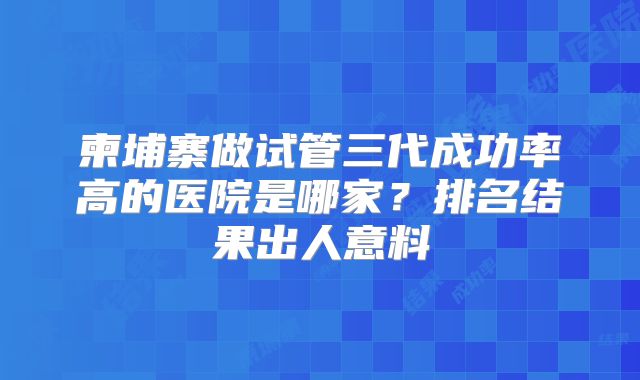柬埔寨做试管三代成功率高的医院是哪家？排名结果出人意料