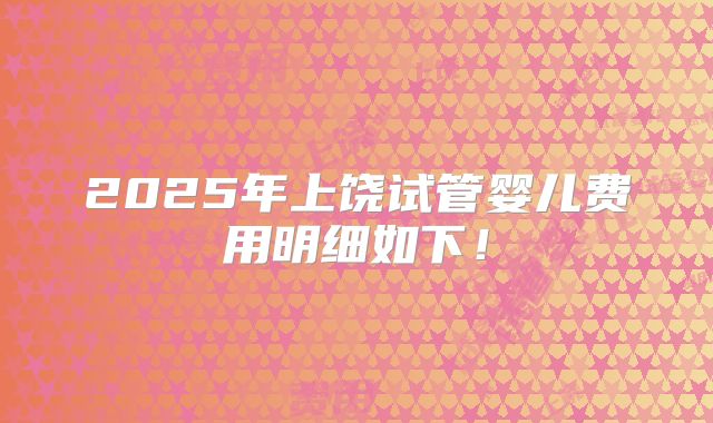 2025年上饶试管婴儿费用明细如下!