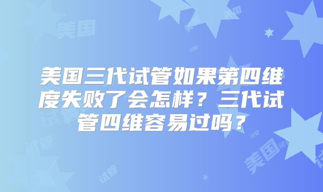美国三代试管如果第四维度失败了会怎样?三代试管四维容易过吗?