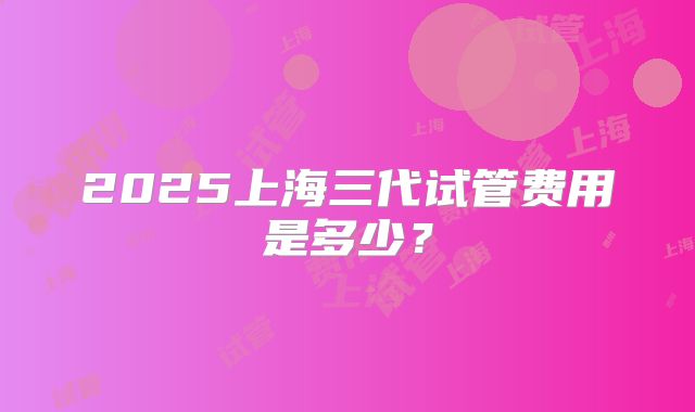 2025上海三代试管费用是多少？