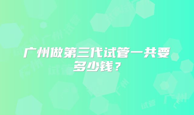 广州做第三代试管一共要多少钱?