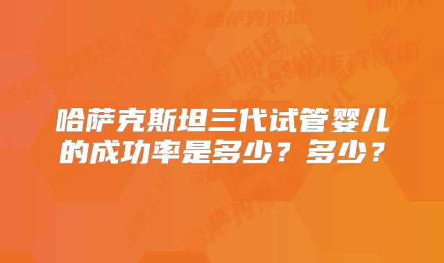 哈萨克斯坦三代试管婴儿的成功率是多少?多少?