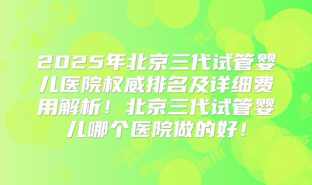 2025年北京三代试管婴儿医院权威排名及详细费用解析!北京三代试管婴儿哪个医院做的好!