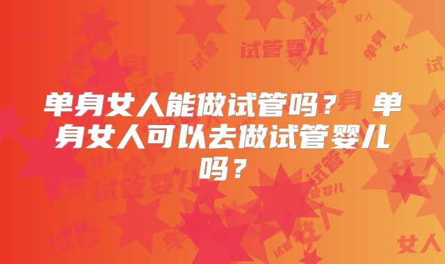单身女人能做试管吗？ 单身女人可以去做试管婴儿吗？