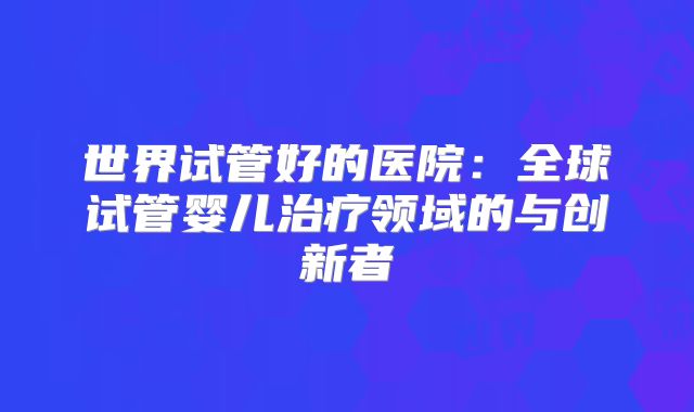 世界试管好的医院:全球试管婴儿治疗领域的与创新者