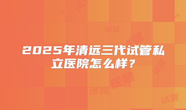 2025年清远三代试管私立医院怎么样？