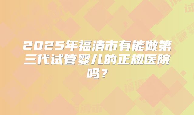 2025年福清市有能做第三代试管婴儿的正规医院吗?