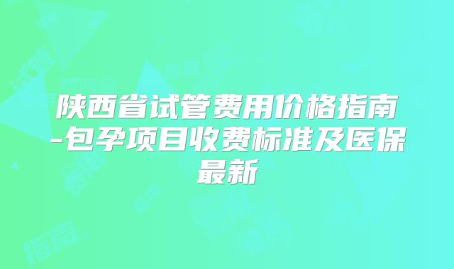 陕西省试管费用价格指南-包孕项目收费标准及医保最新