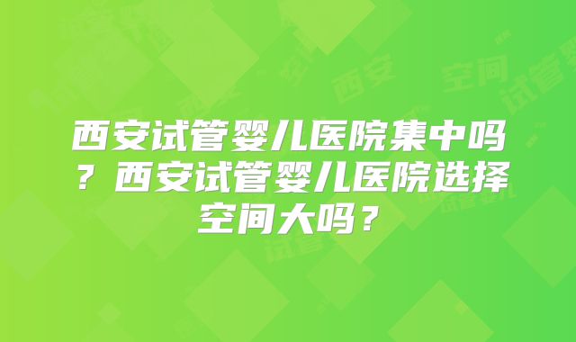 西安试管婴儿医院集中吗？西安试管婴儿医院选择空间大吗？
