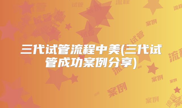 三代试管流程中美(三代试管成功案例分享)