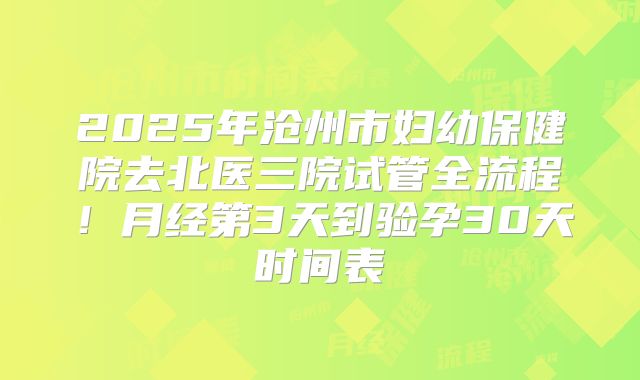 2025年沧州市妇幼保健院去北医三院试管全流程!月经第3天到验孕30天时间表