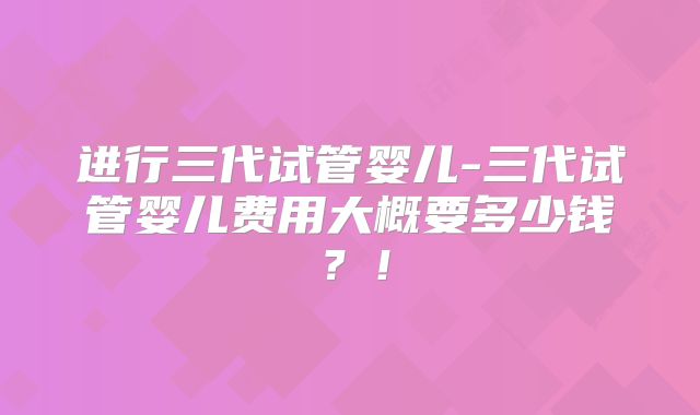 进行三代试管婴儿-三代试管婴儿费用大概要多少钱?!