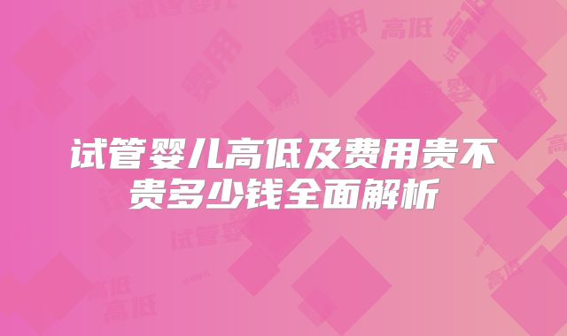 试管婴儿高低及费用贵不贵多少钱全面解析