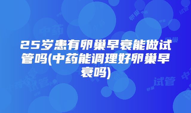 25岁患有卵巢早衰能做试管吗(中药能调理好卵巢早衰吗)