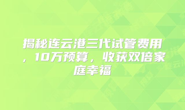 揭秘连云港三代试管费用，10万预算，收获双倍家庭幸福