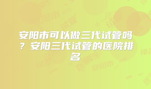 安阳市可以做三代试管吗？安阳三代试管的医院排名