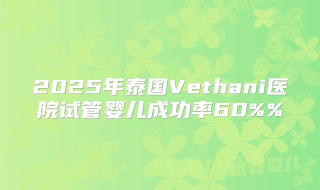 2025年泰国Vethani医院试管婴儿成功率60%%