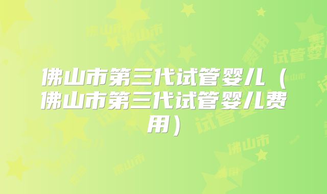 佛山市第三代试管婴儿(佛山市第三代试管婴儿费用)