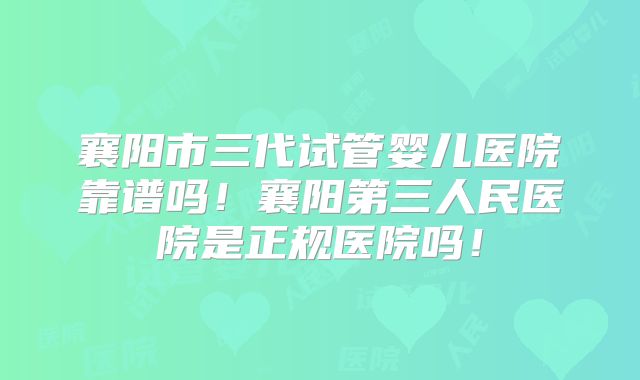 襄阳市三代试管婴儿医院靠谱吗！襄阳第三人民医院是正规医院吗！