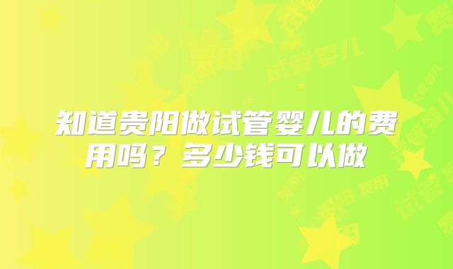 知道贵阳做试管婴儿的费用吗?多少钱可以做