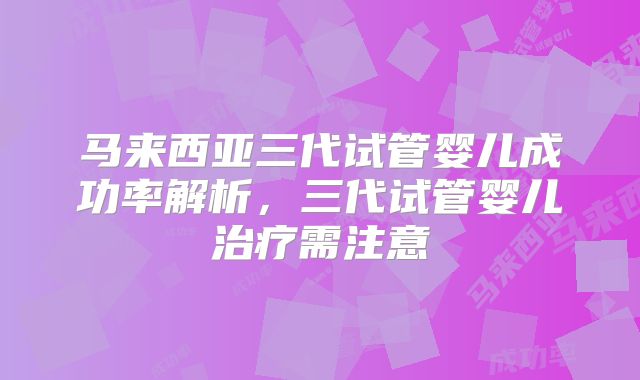 马来西亚三代试管婴儿成功率解析，三代试管婴儿治疗需注意