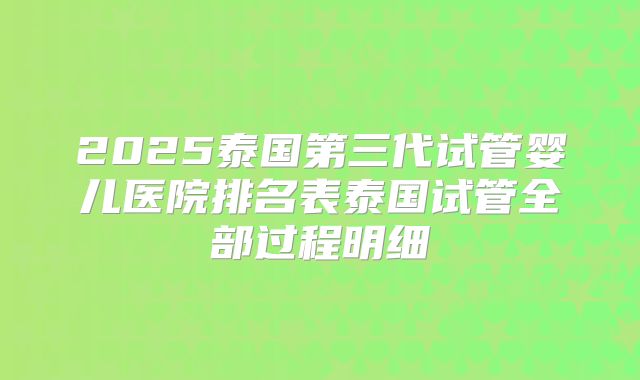 2025泰国第三代试管婴儿医院排名表泰国试管全部过程明细