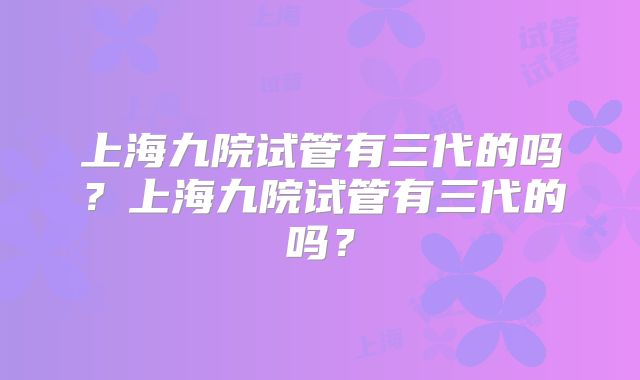 上海九院试管有三代的吗?上海九院试管有三代的吗?