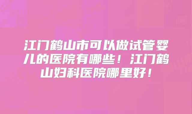 江门鹤山市可以做试管婴儿的医院有哪些!江门鹤山妇科医院哪里好!